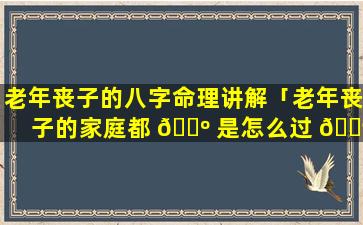 老年丧子的八字命理讲解「老年丧子的家庭都 🌺 是怎么过 🐶 的」